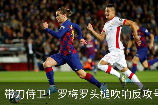 带刀侍卫！罗梅罗头槌吹响反攻号角 连场破门拯救球队